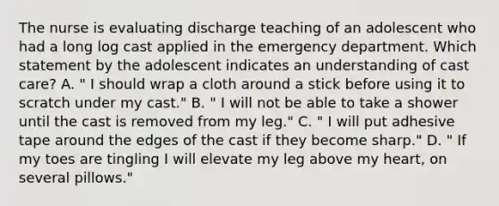 The nurse is evaluating discharge teaching of an adolescent who had a long log cast applied in the emergency department. Which statement by the adolescent indicates an understanding of cast care? A. " I should wrap a cloth around a stick before using it to scratch under my cast." B. " I will not be able to take a shower until the cast is removed from my leg." C. " I will put adhesive tape around the edges of the cast if they become sharp." D. " If my toes are tingling I will elevate my leg above my heart, on several pillows."