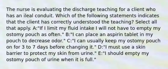 The nurse is evaluating the discharge teaching for a client who has an ileal conduit. Which of the following statements indicates that the client has correctly understood the teaching? Select all that apply. A:"If I limit my fluid intake I will not have to empty my ostomy pouch as often." B:"I can place an aspirin tablet in my pouch to decrease odor." C:"I can usually keep my ostomy pouch on for 3 to 7 days before changing it." D:"I must use a skin barrier to protect my skin from urine." E:"I should empty my ostomy pouch of urine when it is full."