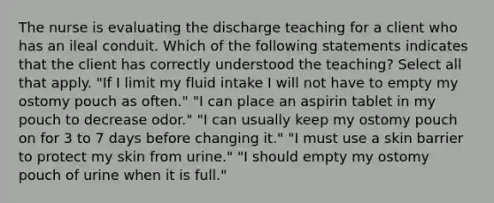 The nurse is evaluating the discharge teaching for a client who has an ileal conduit. Which of the following statements indicates that the client has correctly understood the teaching? Select all that apply. "If I limit my fluid intake I will not have to empty my ostomy pouch as often." "I can place an aspirin tablet in my pouch to decrease odor." "I can usually keep my ostomy pouch on for 3 to 7 days before changing it." "I must use a skin barrier to protect my skin from urine." "I should empty my ostomy pouch of urine when it is full."