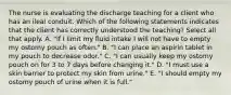 The nurse is evaluating the discharge teaching for a client who has an ileal conduit. Which of the following statements indicates that the client has correctly understood the teaching? Select all that apply. A. "If I limit my fluid intake I will not have to empty my ostomy pouch as often." B. "I can place an aspirin tablet in my pouch to decrease odor." C. "I can usually keep my ostomy pouch on for 3 to 7 days before changing it." D. "I must use a skin barrier to protect my skin from urine." E. "I should empty my ostomy pouch of urine when it is full."