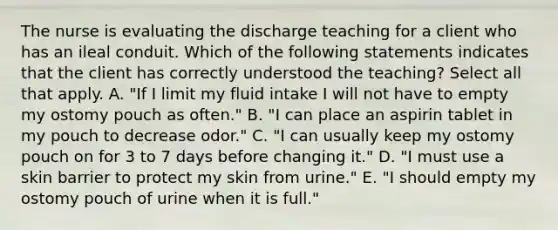 The nurse is evaluating the discharge teaching for a client who has an ileal conduit. Which of the following statements indicates that the client has correctly understood the teaching? Select all that apply. A. "If I limit my fluid intake I will not have to empty my ostomy pouch as often." B. "I can place an aspirin tablet in my pouch to decrease odor." C. "I can usually keep my ostomy pouch on for 3 to 7 days before changing it." D. "I must use a skin barrier to protect my skin from urine." E. "I should empty my ostomy pouch of urine when it is full."