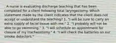 . A nurse is evaluating discharge teaching that has been completed for a client following total laryngectomy. Which statement made by the client indicates that the client does not accept or understand the teaching? 1. "I will be sure to carry an extra supply of facial tissue with me." 2. "I probably will not be able to go swimming." 3. "I will schedule an appointment for closure of my tracheostomy." 4. "I will check the batteries on our smoke detectors."