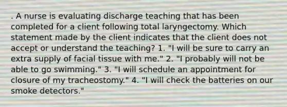 . A nurse is evaluating discharge teaching that has been completed for a client following total laryngectomy. Which statement made by the client indicates that the client does not accept or understand the teaching? 1. "I will be sure to carry an extra supply of facial tissue with me." 2. "I probably will not be able to go swimming." 3. "I will schedule an appointment for closure of my tracheostomy." 4. "I will check the batteries on our smoke detectors."