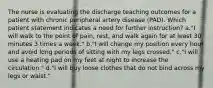 The nurse is evaluating the discharge teaching outcomes for a patient with chronic peripheral artery disease (PAD). Which patient statement indicates a need for further instruction? a."I will walk to the point of pain, rest, and walk again for at least 30 minutes 3 times a week." b."I will change my position every hour and avoid long periods of sitting with my legs crossed." c."I will use a heating pad on my feet at night to increase the circulation." d."I will buy loose clothes that do not bind across my legs or waist."