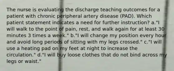 The nurse is evaluating the discharge teaching outcomes for a patient with chronic peripheral artery disease (PAD). Which patient statement indicates a need for further instruction? a."I will walk to the point of pain, rest, and walk again for at least 30 minutes 3 times a week." b."I will change my position every hour and avoid long periods of sitting with my legs crossed." c."I will use a heating pad on my feet at night to increase the circulation." d."I will buy loose clothes that do not bind across my legs or waist."