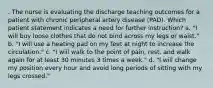 . The nurse is evaluating the discharge teaching outcomes for a patient with chronic peripheral artery disease (PAD). Which patient statement indicates a need for further instruction? a. "I will buy loose clothes that do not bind across my legs or waist." b. "I will use a heating pad on my feet at night to increase the circulation." c. "I will walk to the point of pain, rest, and walk again for at least 30 minutes 3 times a week." d. "I will change my position every hour and avoid long periods of sitting with my legs crossed."