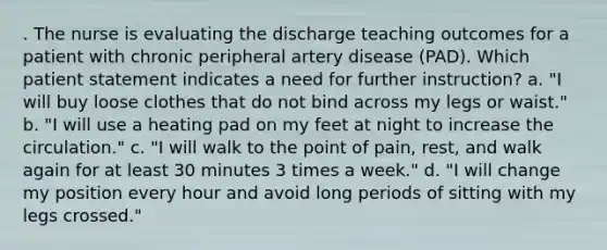 . The nurse is evaluating the discharge teaching outcomes for a patient with chronic peripheral artery disease (PAD). Which patient statement indicates a need for further instruction? a. "I will buy loose clothes that do not bind across my legs or waist." b. "I will use a heating pad on my feet at night to increase the circulation." c. "I will walk to the point of pain, rest, and walk again for at least 30 minutes 3 times a week." d. "I will change my position every hour and avoid long periods of sitting with my legs crossed."