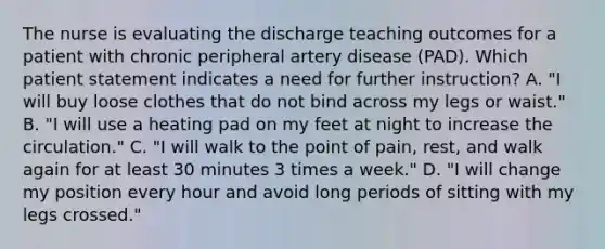 The nurse is evaluating the discharge teaching outcomes for a patient with chronic peripheral artery disease (PAD). Which patient statement indicates a need for further instruction? A. "I will buy loose clothes that do not bind across my legs or waist." B. "I will use a heating pad on my feet at night to increase the circulation." C. "I will walk to the point of pain, rest, and walk again for at least 30 minutes 3 times a week." D. "I will change my position every hour and avoid long periods of sitting with my legs crossed."