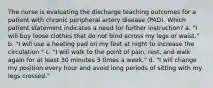 The nurse is evaluating the discharge teaching outcomes for a patient with chronic peripheral artery disease (PAD). Which patient statement indicates a need for further instruction? a. "I will buy loose clothes that do not bind across my legs or waist." b. "I will use a heating pad on my feet at night to increase the circulation." c. "I will walk to the point of pain, rest, and walk again for at least 30 minutes 3 times a week." d. "I will change my position every hour and avoid long periods of sitting with my legs crossed."