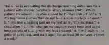 The nurse is evaluating the discharge teaching outcomes for a patient with chronic peripheral artery disease (PAD). Which patient statement indicates a need for further instruction? a. "I will buy loose clothes that do not bind across my legs or waist." b. "I will use a heating pad on my feet at night to increase the circulation." c. "I will change my position every hour and avoid long periods of sitting with my legs crossed." d. "I will walk to the point of pain, rest, and walk again for at least 30 minutes 3 times a week."