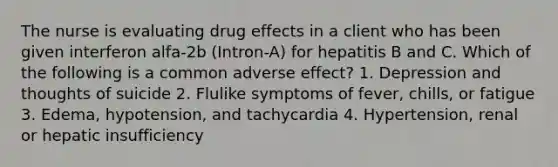 The nurse is evaluating drug effects in a client who has been given interferon alfa-2b (Intron-A) for hepatitis B and C. Which of the following is a common adverse effect? 1. Depression and thoughts of suicide 2. Flulike symptoms of fever, chills, or fatigue 3. Edema, hypotension, and tachycardia 4. Hypertension, renal or hepatic insufficiency