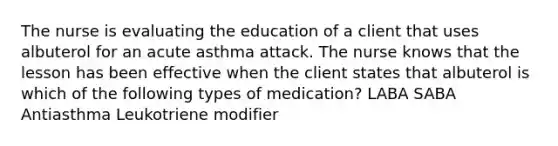 The nurse is evaluating the education of a client that uses albuterol for an acute asthma attack. The nurse knows that the lesson has been effective when the client states that albuterol is which of the following types of medication? LABA SABA Antiasthma Leukotriene modifier