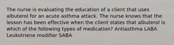 The nurse is evaluating the education of a client that uses albuterol for an acute asthma attack. The nurse knows that the lesson has been effective when the client states that albuterol is which of the following types of medication? Antiasthma LABA Leukotriene modifier SABA