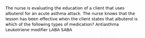 The nurse is evaluating the education of a client that uses albuterol for an acute asthma attack. The nurse knows that the lesson has been effective when the client states that albuterol is which of the following types of medication? Antiasthma Leukotriene modifier LABA SABA