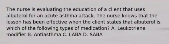 The nurse is evaluating the education of a client that uses albuterol for an acute asthma attack. The nurse knows that the lesson has been effective when the client states that albuterol is which of the following types of medication? A. Leukotriene modifier B. Antiasthma C. LABA D. SABA