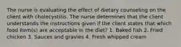 The nurse is evaluating the effect of dietary counseling on the client with cholecystitis. The nurse determines that the client understands the instructions given if the client states that which food item(s) are acceptable in the diet? 1. Baked fish 2. Fried chicken 3. Sauces and gravies 4. Fresh whipped cream