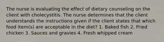 The nurse is evaluating the effect of dietary counseling on the client with cholecystitis. The nurse determines that the client understands the instructions given if the client states that which food item(s) are acceptable in the diet? 1. Baked fish 2. Fried chicken 3. Sauces and gravies 4. Fresh whipped cream