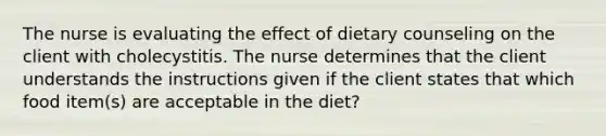 The nurse is evaluating the effect of dietary counseling on the client with cholecystitis. The nurse determines that the client understands the instructions given if the client states that which food item(s) are acceptable in the diet?