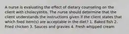 A nurse is evaluating the effect of dietary counseling on the client with cholecystitis. The nurse should determine that the client understands the instructions given if the client states that which food item(s) are acceptable in the diet? 1. Baked fish 2. Fried chicken 3. Sauces and gravies 4. Fresh whipped cream