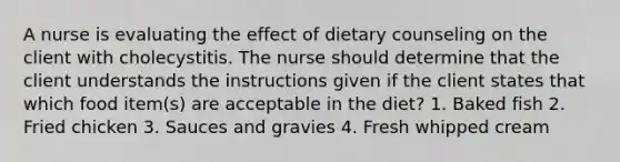 A nurse is evaluating the effect of dietary counseling on the client with cholecystitis. The nurse should determine that the client understands the instructions given if the client states that which food item(s) are acceptable in the diet? 1. Baked fish 2. Fried chicken 3. Sauces and gravies 4. Fresh whipped cream