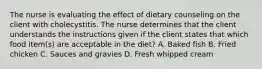 The nurse is evaluating the effect of dietary counseling on the client with cholecystitis. The nurse determines that the client understands the instructions given if the client states that which food item(s) are acceptable in the diet? A. Baked fish B. Fried chicken C. Sauces and gravies D. Fresh whipped cream