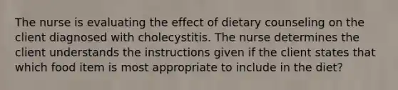 The nurse is evaluating the effect of dietary counseling on the client diagnosed with cholecystitis. The nurse determines the client understands the instructions given if the client states that which food item is most appropriate to include in the diet?