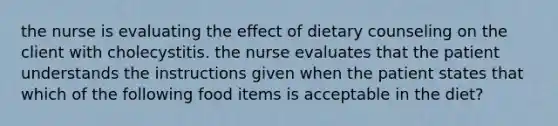 the nurse is evaluating the effect of dietary counseling on the client with cholecystitis. the nurse evaluates that the patient understands the instructions given when the patient states that which of the following food items is acceptable in the diet?