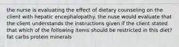 the nurse is evaluating the effect of dietary counseling on the client with hepatic encephalopathy. the nuse would evaluate that the client understands the instructions given if the client stated that which of the following items should be restricted in this diet? fat carbs protein minerals