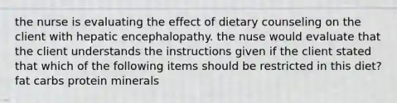 the nurse is evaluating the effect of dietary counseling on the client with hepatic encephalopathy. the nuse would evaluate that the client understands the instructions given if the client stated that which of the following items should be restricted in this diet? fat carbs protein minerals