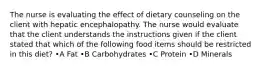 The nurse is evaluating the effect of dietary counseling on the client with hepatic encephalopathy. The nurse would evaluate that the client understands the instructions given if the client stated that which of the following food items should be restricted in this diet? •A Fat •B Carbohydrates •C Protein •D Minerals