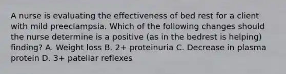 A nurse is evaluating the effectiveness of bed rest for a client with mild preeclampsia. Which of the following changes should the nurse determine is a positive (as in the bedrest is helping) finding? A. Weight loss B. 2+ proteinuria C. Decrease in plasma protein D. 3+ patellar reflexes