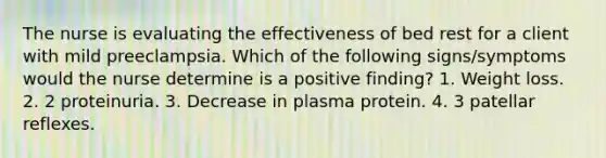 The nurse is evaluating the effectiveness of bed rest for a client with mild preeclampsia. Which of the following signs/symptoms would the nurse determine is a positive finding? 1. Weight loss. 2. 2 proteinuria. 3. Decrease in plasma protein. 4. 3 patellar reflexes.