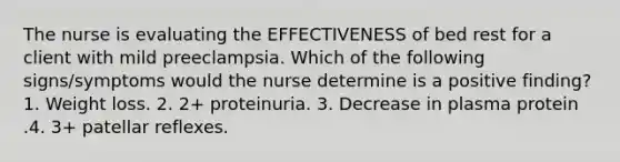 The nurse is evaluating the EFFECTIVENESS of bed rest for a client with mild preeclampsia. Which of the following signs/symptoms would the nurse determine is a positive finding? 1. Weight loss. 2. 2+ proteinuria. 3. Decrease in plasma protein .4. 3+ patellar reflexes.