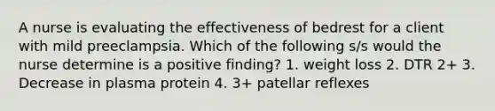 A nurse is evaluating the effectiveness of bedrest for a client with mild preeclampsia. Which of the following s/s would the nurse determine is a positive finding? 1. weight loss 2. DTR 2+ 3. Decrease in plasma protein 4. 3+ patellar reflexes