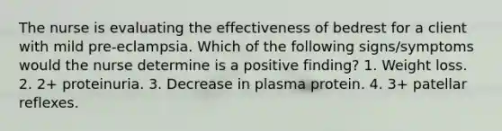 The nurse is evaluating the effectiveness of bedrest for a client with mild pre-eclampsia. Which of the following signs/symptoms would the nurse determine is a positive finding? 1. Weight loss. 2. 2+ proteinuria. 3. Decrease in plasma protein. 4. 3+ patellar reflexes.