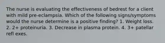 The nurse is evaluating the effectiveness of bedrest for a client with mild pre-eclampsia. Which of the following signs/symptoms would the nurse determine is a positive finding? 1. Weight loss. 2. 2+ proteinuria. 3. Decrease in plasma protein. 4. 3+ patellar refl exes.