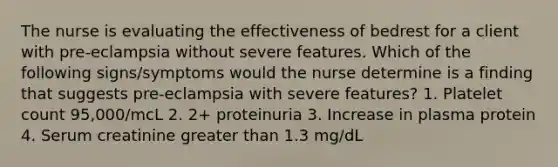 The nurse is evaluating the effectiveness of bedrest for a client with pre-eclampsia without severe features. Which of the following signs/symptoms would the nurse determine is a finding that suggests pre-eclampsia with severe features? 1. Platelet count 95,000/mcL 2. 2+ proteinuria 3. Increase in plasma protein 4. Serum creatinine greater than 1.3 mg/dL