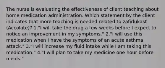 The nurse is evaluating the effectiveness of client teaching about home medication administration. Which statement by the client indicates that more teaching is needed related to zafirlukast (Accolate)? 1."I will take the drug a few weeks before I expect to notice an improvement in my symptoms." 2."I will use this medication when I have the symptoms of an acute asthma attack." 3."I will increase my fluid intake while I am taking this medication." 4."I will plan to take my medicine one hour before meals."