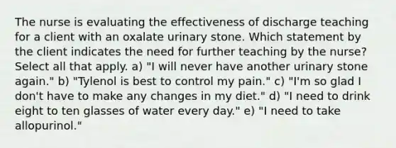 The nurse is evaluating the effectiveness of discharge teaching for a client with an oxalate urinary stone. Which statement by the client indicates the need for further teaching by the nurse? Select all that apply. a) "I will never have another urinary stone again." b) "Tylenol is best to control my pain." c) "I'm so glad I don't have to make any changes in my diet." d) "I need to drink eight to ten glasses of water every day." e) "I need to take allopurinol."