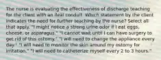 The nurse is evaluating the effectiveness of discharge teaching for the client with an ileal conduit. Which statement by the client indicates the need for further teaching by the nurse? Select all that apply. "I might notice a strong urine odor if I eat eggs, cheese, or asparagus." "I cannot wait until I can have surgery to get rid of this ostomy." "I will need to change the appliance every day." "I will need to monitor the skin around my ostomy for irritation." "I will need to catheterize myself every 2 to 3 hours."