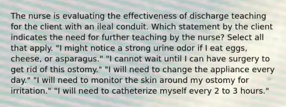 The nurse is evaluating the effectiveness of discharge teaching for the client with an ileal conduit. Which statement by the client indicates the need for further teaching by the nurse? Select all that apply. "I might notice a strong urine odor if I eat eggs, cheese, or asparagus." "I cannot wait until I can have surgery to get rid of this ostomy." "I will need to change the appliance every day." "I will need to monitor the skin around my ostomy for irritation." "I will need to catheterize myself every 2 to 3 hours."