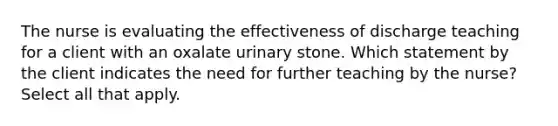 The nurse is evaluating the effectiveness of discharge teaching for a client with an oxalate urinary stone. Which statement by the client indicates the need for further teaching by the nurse? Select all that apply.