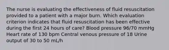 The nurse is evaluating the effectiveness of fluid resuscitation provided to a patient with a major burn. Which evaluation criterion indicates that fluid resuscitation has been effective during the first 24 hours of care? Blood pressure 96/70 mmHg Heart rate of 130 bpm Central venous pressure of 18 Urine output of 30 to 50 mL/h