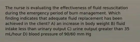 The nurse is evaluating the effectiveness of fluid resuscitation during the emergency period of burn management. Which finding indicates that adequate fluid replacement has been achieved in the client? A) an increase in body weight B) fluid intake less than urinary output C) urine output greater than 35 mL/hour D) blood pressure of 90/60 mm Hg