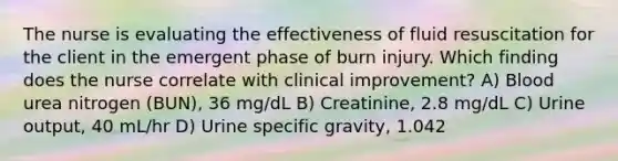 The nurse is evaluating the effectiveness of fluid resuscitation for the client in the emergent phase of burn injury. Which finding does the nurse correlate with clinical improvement? A) Blood urea nitrogen (BUN), 36 mg/dL B) Creatinine, 2.8 mg/dL C) Urine output, 40 mL/hr D) Urine specific gravity, 1.042