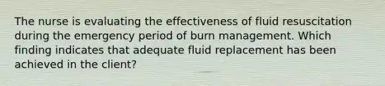 The nurse is evaluating the effectiveness of fluid resuscitation during the emergency period of burn management. Which finding indicates that adequate fluid replacement has been achieved in the client?