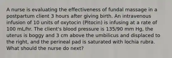 A nurse is evaluating the effectiveness of fundal massage in a postpartum client 3 hours after giving birth. An intravenous infusion of 10 units of oxytocin (Pitocin) is infusing at a rate of 100 mL/hr. The client's blood pressure is 135/90 mm Hg, the uterus is boggy and 3 cm above the umbilicus and displaced to the right, and the perineal pad is saturated with lochia rubra. What should the nurse do next?