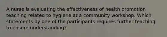 A nurse is evaluating the effectiveness of health promotion teaching related to hygiene at a community workshop. Which statements by one of the participants requires further teaching to ensure understanding?