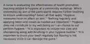 A nurse is evaluating the effectiveness of health promotion teaching related to hygiene at a community workshop. Which statements by one of the participants requires further teaching to ensure understanding? Select all that apply. "Hygiene measures have no affect on skin." "Bathing regularly and applying lotion and cream as needed are important." "Hygiene does not contribute to my well-being so I can choose to not perform hygiene." "It is important to include hair care and shampooing along with brushing in your hygiene routine." "It is important to brush your teeth regularly but flossing is not necessary since it can damage the gums."