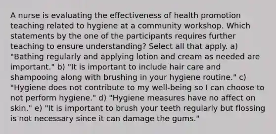 A nurse is evaluating the effectiveness of health promotion teaching related to hygiene at a community workshop. Which statements by the one of the participants requires further teaching to ensure understanding? Select all that apply. a) "Bathing regularly and applying lotion and cream as needed are important." b) "It is important to include hair care and shampooing along with brushing in your hygiene routine." c) "Hygiene does not contribute to my well-being so I can choose to not perform hygiene." d) "Hygiene measures have no affect on skin." e) "It is important to brush your teeth regularly but flossing is not necessary since it can damage the gums."